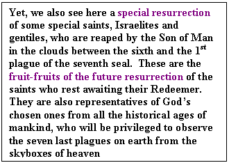 Text Box: Yet, we also see here a special resurrection of some special saints, Israelites and gentiles, who are reaped by the Son of Man in the clouds between the sixth and the 1st plague of the seventh seal.  These are the fruit-fruits of the future resurrection of the saints who rest awaiting their Redeemer.  They are also representatives of God’s chosen ones from all the historical ages of mankind, who will be privileged to observe the seven last plagues on earth from the skyboxes of heaven