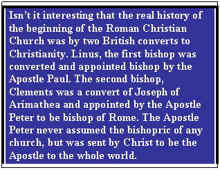 Text Box: Isn’t it interesting that the real history of the beginning of the Roman Christian Church was by two British converts to Christianity. Linus, the first bishop was converted and appointed bishop by the Apostle Paul. The second bishop, Clements was a convert of Joseph of Arimathea and appointed by the Apostle Peter to be bishop of Rome. The Apostle Peter never assumed the bishopric of any church, but was sent by Christ to be the Apostle to the whole world.

